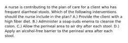 A nurse is contributing to the plan of care for a client who has frequent diarrheal stools. Which of the following interventions should the nurse include in the plan? A.) Provide the client with a high fiber diet. B.) Administer a soap-suds enema to cleanse the colon. C.) Allow the perineal area to air dry after each stool. D.) Apply an alcohol-free barrier to the perineal area after each stool.