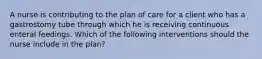 A nurse is contributing to the plan of care for a client who has a gastrostomy tube through which he is receiving continuous enteral feedings. Which of the following interventions should the nurse include in the plan?