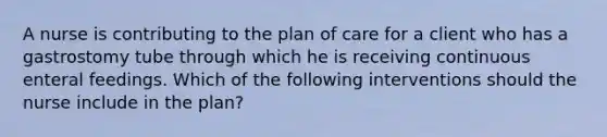 A nurse is contributing to the plan of care for a client who has a gastrostomy tube through which he is receiving continuous enteral feedings. Which of the following interventions should the nurse include in the plan?