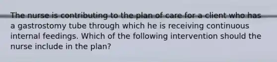 The nurse is contributing to the plan of care for a client who has a gastrostomy tube through which he is receiving continuous internal feedings. Which of the following intervention should the nurse include in the plan?