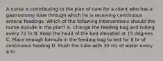 A nurse is contributing to the plan of care for a client who has a gastrostomy tube through which he is receiving continuous enteral feedings. Which of the following interventions should the nurse include in the plan? A. Change the feeding bag and tubing every 72 hr B. Keep the head of the bed elevated at 15 degrees C. Place enough formula in the feeding bag to last for 8 hr of continuous feeding D. Flush the tube with 30 mL of water every 4 hr