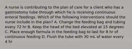 A nurse is contributing to the plan of care for a client who has a gastrostomy tube through which he is receiving continuous enteral feedings. Which of the following interventions should the nurse include in the plan? A. Change the feeding bag and tubing every 72 hr B. Keep the head of the bed elevated at 15 degrees C. Place enough formula in the feeding bag to last for 8 hr of continuous feeding D. Flush the tube with 30 mL of water every 4 hr