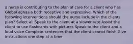 a nurse is contributing to the plan of care for a client who has Global aphasia both receptive and expressive. Which of the following interventions should the nurse include in the clients plan? Select all Speak to the client at a slower rate Assist the client to use flashcards with pictures Speak to the client and a loud voice Complete sentences that the client cannot finish Give instructions one step at a time