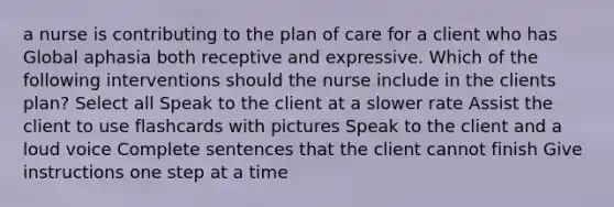 a nurse is contributing to the plan of care for a client who has Global aphasia both receptive and expressive. Which of the following interventions should the nurse include in the clients plan? Select all Speak to the client at a slower rate Assist the client to use flashcards with pictures Speak to the client and a loud voice Complete sentences that the client cannot finish Give instructions one step at a time