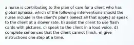 a nurse is contributing to the plan of care for a client who has global aphasia. which of the following interventions should the nurse include in the client's plan? (select all that apply.) a) speak to the client at a slower rate. b) assist the client to use flash cards with pictures. c) speak to the client in a loud voice. d) complete sentences that the client cannot finish. e) give instructions one step at a time.