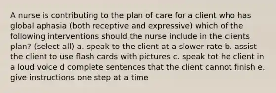 A nurse is contributing to the plan of care for a client who has global aphasia (both receptive and expressive) which of the following interventions should the nurse include in the clients plan? (select all) a. speak to the client at a slower rate b. assist the client to use flash cards with pictures c. speak tot he client in a loud voice d complete sentences that the client cannot finish e. give instructions one step at a time