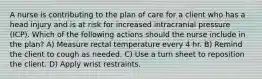 A nurse is contributing to the plan of care for a client who has a head injury and is at risk for increased intracranial pressure (ICP). Which of the following actions should the nurse include in the plan? A) Measure rectal temperature every 4 hr. B) Remind the client to cough as needed. C) Use a turn sheet to reposition the client. D) Apply wrist restraints.