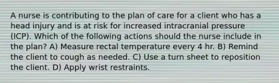 A nurse is contributing to the plan of care for a client who has a head injury and is at risk for increased intracranial pressure (ICP). Which of the following actions should the nurse include in the plan? A) Measure rectal temperature every 4 hr. B) Remind the client to cough as needed. C) Use a turn sheet to reposition the client. D) Apply wrist restraints.