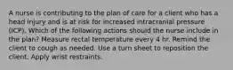 A nurse is contributing to the plan of care for a client who has a head injury and is at risk for increased intracranial pressure (ICP). Which of the following actions should the nurse include in the plan? Measure rectal temperature every 4 hr. Remind the client to cough as needed. Use a turn sheet to reposition the client. Apply wrist restraints.