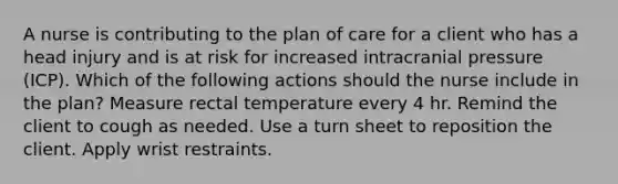 A nurse is contributing to the plan of care for a client who has a head injury and is at risk for increased intracranial pressure (ICP). Which of the following actions should the nurse include in the plan? Measure rectal temperature every 4 hr. Remind the client to cough as needed. Use a turn sheet to reposition the client. Apply wrist restraints.