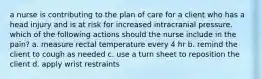 a nurse is contributing to the plan of care for a client who has a head injury and is at risk for increased intracranial pressure. which of the following actions should the nurse include in the pain? a. measure rectal temperature every 4 hr b. remind the client to cough as needed c. use a turn sheet to reposition the client d. apply wrist restraints