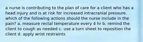 a nurse is contributing to the plan of care for a client who has a head injury and is at risk for increased intracranial pressure. which of the following actions should the nurse include in the pain? a. measure rectal temperature every 4 hr b. remind the client to cough as needed c. use a turn sheet to reposition the client d. apply wrist restraints