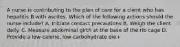 A nurse is contributing to the plan of care for a client who has hepatitis B with ascites. Which of the following actions should the nurse include? A. Initiate contact precautions B. Weigh the client daily. C. Measure abdominal girth at the base of the rib cage D. Provide a low-calorie, low-carbohydrate die+