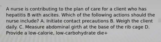 A nurse is contributing to the plan of care for a client who has hepatitis B with ascites. Which of the following actions should the nurse include? A. Initiate contact precautions B. Weigh the client daily. C. Measure abdominal girth at the base of the rib cage D. Provide a low-calorie, low-carbohydrate die+