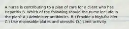 A nurse is contributing to a plan of care for a client who has Hepatitis B. Which of the following should the nurse include in the plan? A.) Administer antibiotics. B.) Provide a high-fat diet. C.) Use disposable plates and utensils. D.) Limit activity.