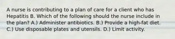 A nurse is contributing to a plan of care for a client who has Hepatitis B. Which of the following should the nurse include in the plan? A.) Administer antibiotics. B.) Provide a high-fat diet. C.) Use disposable plates and utensils. D.) Limit activity.