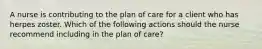 A nurse is contributing to the plan of care for a client who has herpes zoster. Which of the following actions should the nurse recommend including in the plan of care?