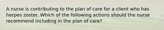 A nurse is contributing to the plan of care for a client who has herpes zoster. Which of the following actions should the nurse recommend including in the plan of care?