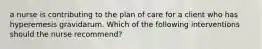 a nurse is contributing to the plan of care for a client who has hyperemesis gravidarum. Which of the following interventions should the nurse recommend?