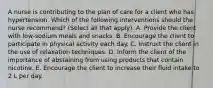 A nurse is contributing to the plan of care for a client who has hypertension. Which of the following interventions should the nurse recommend? (Select all that apply). A. Provide the client with low-sodium meals and snacks. B. Encourage the client to participate in physical activity each day. C. Instruct the client in the use of relaxation techniques. D. Inform the client of the importance of abstaining from using products that contain nicotine. E. Encourage the client to increase their fluid intake to 2 L per day.