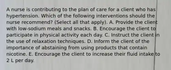 A nurse is contributing to the plan of care for a client who has hypertension. Which of the following interventions should the nurse recommend? (Select all that apply). A. Provide the client with low-sodium meals and snacks. B. Encourage the client to participate in physical activity each day. C. Instruct the client in the use of relaxation techniques. D. Inform the client of the importance of abstaining from using products that contain nicotine. E. Encourage the client to increase their fluid intake to 2 L per day.