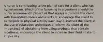 A nurse is contributing to the plan of care for a client who has hypertension. Which of the following interventions should the nurse recommend? (Select all that apply) a. provide the client with low-sodium meals and snacks b. encourage the client to participate in physical activity each day c. instruct the client in the use of relaxation techniques d. inform the client of the importance of abstaining from using products that contain nicotine e. encourage the client to increase their fluid intake to 2L per day