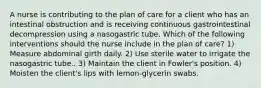 A nurse is contributing to the plan of care for a client who has an intestinal obstruction and is receiving continuous gastrointestinal decompression using a nasogastric tube. Which of the following interventions should the nurse include in the plan of care? 1) Measure abdominal girth daily. 2) Use sterile water to irrigate the nasogastric tube.. 3) Maintain the client in Fowler's position. 4) Moisten the client's lips with lemon-glycerin swabs.