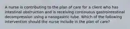 A nurse is contributing to the plan of care for a client who has intestinal obstruction and is receiving continuous gastrointestinal decompression using a nasogastric tube. Which of the following intervention should the nurse include in the plan of care?