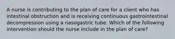 A nurse is contributing to the plan of care for a client who has intestinal obstruction and is receiving continuous gastrointestinal decompression using a nasogastric tube. Which of the following intervention should the nurse include in the plan of care?