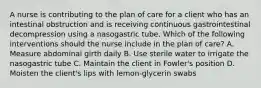 A nurse is contributing to the plan of care for a client who has an intestinal obstruction and is receiving continuous gastrointestinal decompression using a nasogastric tube. Which of the following interventions should the nurse include in the plan of care? A. Measure abdominal girth daily B. Use sterile water to irrigate the nasogastric tube C. Maintain the client in Fowler's position D. Moisten the client's lips with lemon-glycerin swabs