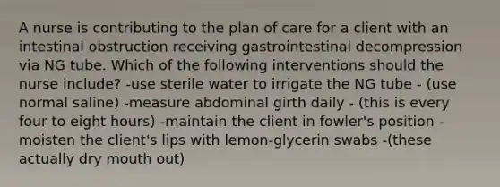 A nurse is contributing to the plan of care for a client with an intestinal obstruction receiving gastrointestinal decompression via NG tube. Which of the following interventions should the nurse include? -use sterile water to irrigate the NG tube - (use normal saline) -measure abdominal girth daily - (this is every four to eight hours) -maintain the client in fowler's position -moisten the client's lips with lemon-glycerin swabs -(these actually dry mouth out)