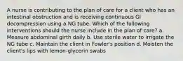 A nurse is contributing to the plan of care for a client who has an intestinal obstruction and is receiving continuous GI decompression using a NG tube. Which of the following interventions should the nurse include in the plan of care? a. Measure abdominal girth daily b. Use sterile water to irrigate the NG tube c. Maintain the client in Fowler's position d. Moisten the client's lips with lemon-glycerin swabs