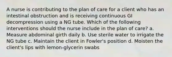 A nurse is contributing to the plan of care for a client who has an intestinal obstruction and is receiving continuous GI decompression using a NG tube. Which of the following interventions should the nurse include in the plan of care? a. Measure abdominal girth daily b. Use sterile water to irrigate the NG tube c. Maintain the client in Fowler's position d. Moisten the client's lips with lemon-glycerin swabs