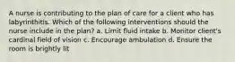 A nurse is contributing to the plan of care for a client who has labyrinthitis. Which of the following interventions should the nurse include in the plan? a. Limit fluid intake b. Monitor client's cardinal field of vision c. Encourage ambulation d. Ensure the room is brightly lit