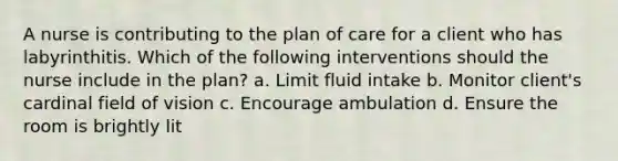 A nurse is contributing to the plan of care for a client who has labyrinthitis. Which of the following interventions should the nurse include in the plan? a. Limit fluid intake b. Monitor client's cardinal field of vision c. Encourage ambulation d. Ensure the room is brightly lit