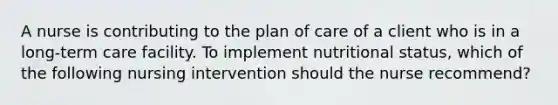 A nurse is contributing to the plan of care of a client who is in a long-term care facility. To implement nutritional status, which of the following nursing intervention should the nurse recommend?