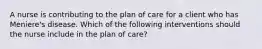 A nurse is contributing to the plan of care for a client who has Meniere's disease. Which of the following interventions should the nurse include in the plan of care?