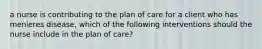 a nurse is contributing to the plan of care for a client who has menieres disease, which of the following interventions should the nurse include in the plan of care?