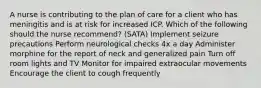 A nurse is contributing to the plan of care for a client who has meningitis and is at risk for increased ICP. Which of the following should the nurse recommend? (SATA) Implement seizure precautions Perform neurological checks 4x a day Administer morphine for the report of neck and generalized pain Turn off room lights and TV Monitor for impaired extraocular movements Encourage the client to cough frequently