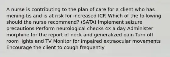 A nurse is contributing to the plan of care for a client who has meningitis and is at risk for increased ICP. Which of the following should the nurse recommend? (SATA) Implement seizure precautions Perform neurological checks 4x a day Administer morphine for the report of neck and generalized pain Turn off room lights and TV Monitor for impaired extraocular movements Encourage the client to cough frequently