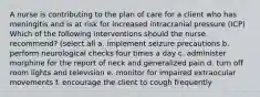 A nurse is contributing to the plan of care for a client who has meningitis and is at risk for increased intracranial pressure (ICP) Which of the following interventions should the nurse recommend? (select all a. implement seizure precautions b. perform neurological checks four times a day c. administer morphine for the report of neck and generalized pain d. turn off room lights and television e. monitor for impaired extraocular movements f. encourage the client to cough frequently