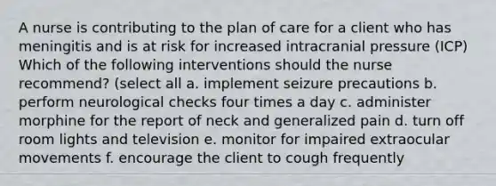 A nurse is contributing to the plan of care for a client who has meningitis and is at risk for increased intracranial pressure (ICP) Which of the following interventions should the nurse recommend? (select all a. implement seizure precautions b. perform neurological checks four times a day c. administer morphine for the report of neck and generalized pain d. turn off room lights and television e. monitor for impaired extraocular movements f. encourage the client to cough frequently