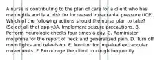 A nurse is contributing to the plan of care for a client who has meningitis and is at risk for increased intracranial pressure (ICP). Which of the following actions should the nurse plan to take? (Select all that apply.)A. Implement seizure precautions. B. Perform neurologic checks four times a day. C. Administer morphine for the report of neck and generalized pain. D. Turn off room lights and television. E. Monitor for impaired extraocular movements. F. Encourage the client to cough frequently.