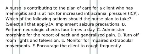 A nurse is contributing to the plan of care for a client who has meningitis and is at risk for increased intracranial pressure (ICP). Which of the following actions should the nurse plan to take? (Select all that apply.)A. Implement seizure precautions. B. Perform neurologic checks four times a day. C. Administer morphine for the report of neck and generalized pain. D. Turn off room lights and television. E. Monitor for impaired extraocular movements. F. Encourage the client to cough frequently.