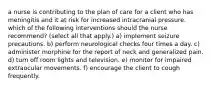 a nurse is contributing to the plan of care for a client who has meningitis and it at risk for increased intracranial pressure. which of the following interventions should the nurse recommend? (select all that apply.) a) implement seizure precautions. b) perform neurological checks four times a day. c) administer morphine for the report of neck and generalized pain. d) turn off room lights and television. e) monitor for impaired extraocular movements. f) encourage the client to cough frequently.