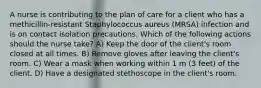 A nurse is contributing to the plan of care for a client who has a methicillin-resistant Staphylococcus aureus (MRSA) infection and is on contact isolation precautions. Which of the following actions should the nurse take? A) Keep the door of the client's room closed at all times. B) Remove gloves after leaving the client's room. C) Wear a mask when working within 1 m (3 feet) of the client. D) Have a designated stethoscope in the client's room.