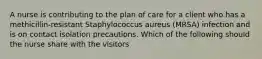 A nurse is contributing to the plan of care for a client who has a methicillin-resistant Staphylococcus aureus (MRSA) infection and is on contact isolation precautions. Which of the following should the nurse share with the visitors