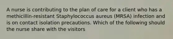 A nurse is contributing to the plan of care for a client who has a methicillin-resistant Staphylococcus aureus (MRSA) infection and is on contact isolation precautions. Which of the following should the nurse share with the visitors