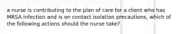 a nurse is contributing to the plan of care for a client who has MRSA infection and is on contact isolation precautions, which of the following actions should the nurse take?