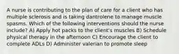 A nurse is contributing to the plan of care for a client who has multiple sclerosis and is taking dantrolene to manage muscle spasms. Which of the following interventions should the nurse include? A) Apply hot packs to the client's muscles B) Schedule physical therapy in the afternoon C) Encourage the client to complete ADLs D) Administer valerian to promote sleep